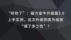 “听劝了”：磁力金牛升级版3.0上手实测，这次升级到底为投放“减了多少负”？